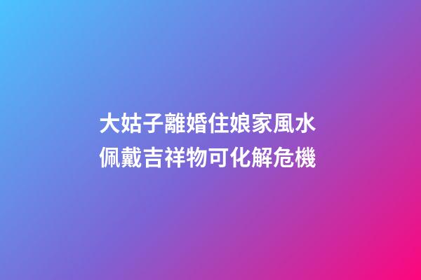 大姑子離婚住娘家風水 佩戴吉祥物可化解危機